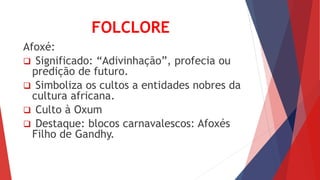 FOLCLORE
Afoxé:
 Significado: “Adivinhação”, profecia ou
predição de futuro.
 Simboliza os cultos a entidades nobres da
cultura africana.
 Culto à Oxum
 Destaque: blocos carnavalescos: Afoxés
Filho de Gandhy.
 
