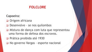 FOLCLORE
Capoeira:
 Origem africana
 Desenvolve – se nos quilombos
 Mistura de dança com luta que representou
uma forma de defesa dos escravos.
 Prática proibida até 1930
 No governo Vargas – esporte nacional
 