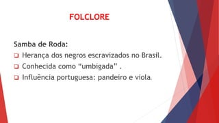 FOLCLORE
Samba de Roda:
 Herança dos negros escravizados no Brasil.
 Conhecida como “umbigada” .
 Influência portuguesa: pandeiro e viola.
 