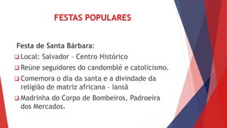 FESTAS POPULARES
Festa de Santa Bárbara:
 Local: Salvador – Centro Histórico
 Reúne seguidores do candomblé e catolicismo.
 Comemora o dia da santa e a divindade da
religião de matriz africana – Iansã
 Madrinha do Corpo de Bombeiros, Padroeira
dos Mercados.
 