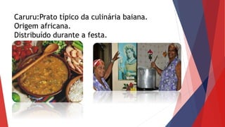 Caruru:Prato típico da culinária baiana.
Origem africana.
Distribuído durante a festa.
 