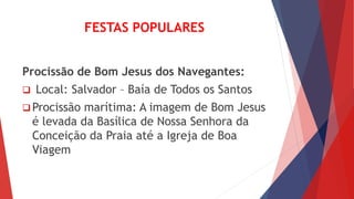 FESTAS POPULARES
Procissão de Bom Jesus dos Navegantes:
 Local: Salvador – Baía de Todos os Santos
 Procissão marítima: A imagem de Bom Jesus
é levada da Basílica de Nossa Senhora da
Conceição da Praia até a Igreja de Boa
Viagem
 