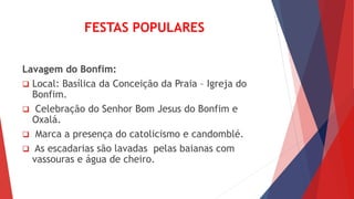 FESTAS POPULARES
Lavagem do Bonfim:
 Local: Basílica da Conceição da Praia – Igreja do
Bonfim.
 Celebração do Senhor Bom Jesus do Bonfim e
Oxalá.
 Marca a presença do catolicismo e candomblé.
 As escadarias são lavadas pelas baianas com
vassouras e água de cheiro.
 
