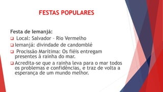 FESTAS POPULARES
Festa de Iemanjá:
 Local: Salvador – Rio Vermelho
 Iemanjá: divindade de candomblé
 Procissão Marítima: Os fiéis entregam
presentes à rainha do mar.
 Acredita-se que a rainha leva para o mar todos
os problemas e confidências, e traz de volta a
esperança de um mundo melhor.
 