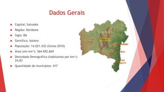 Dados Gerais
 Capital: Salvador
 Região: Nordeste
 Sigla: BA
 Gentílico: baiano
 População: 14.021.432 (Censo 2010)
 Área (em km²): 564 692,669
 Densidade Demográfica (habitantes por km²):
24,83
 Quantidade de municípios: 417
 