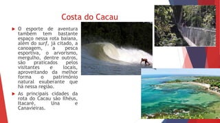 Costa do Cacau
 O esporte de aventura
também tem bastante
espaço nessa rota baiana,
além do surf, já citado, a
canoagem, a pesca
esportiva, o arvorismo,
mergulho, dentre outros,
são praticados pelos
visitantes e locais,
aproveitando da melhor
forma o patrimônio
natural exuberante que
há nessa região.
 As principais cidades da
rota do Cacau são Ilhéus,
Itacaré, Una e
Canavieiras.
 