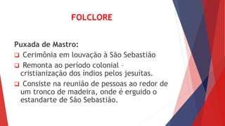FOLCLORE 
Puxada de Mastro: 
 Cerimônia em louvação à São Sebastião 
 Remonta ao período colonial – 
cristianização dos índios pelos jesuítas. 
 Consiste na reunião de pessoas ao redor de 
um tronco de madeira, onde é erguido o 
estandarte de São Sebastião. 
 