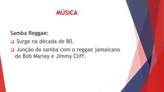 MÚSICA 
Samba Reggae: 
 Surge na década de 80. 
 Junção do samba com o reggae jamaicano 
de Bob Marley e Jimmy Cliff. 
 