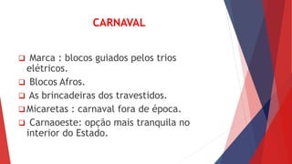 CARNAVAL 
 Marca : blocos guiados pelos trios 
elétricos. 
 Blocos Afros. 
 As brincadeiras dos travestidos. 
 Micaretas : carnaval fora de época. 
 Carnaoeste: opção mais tranquila no 
interior do Estado. 
 