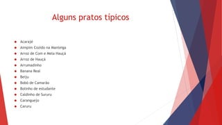 Alguns pratos típicos 
 Acarajé 
 Aimpim Cozido na Manteiga 
 Arroz de Com e Mela Hauçá 
 Arroz de Hauçá 
 Arrumadinho 
 Banana Real 
 Beiju 
 Bobó de Camarão 
 Bolinho de estudante 
 Caldinho de Sururu 
 Caranguejo 
 Caruru 
 