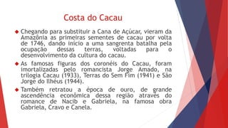 Costa do Cacau 
 Chegando para substituir a Cana de Açúcar, vieram da 
Amazônia as primeiras sementes de cacau por volta 
de 1746, dando início a uma sangrenta batalha pela 
ocupação dessas terras, voltadas para o 
desenvolvimento da cultura do cacau. 
 As famosas figuras dos coronéis do Cacau, foram 
imortalizadas pelo romancista Jorge Amado, na 
trilogia Cacau (1933), Terras do Sem Fim (1941) e São 
Jorge do Ilhéus (1944). 
 Também retratou a época de ouro, de grande 
ascendência econômica dessa região através do 
romance de Nacib e Gabriela, na famosa obra 
Gabriela, Cravo e Canela. 
 