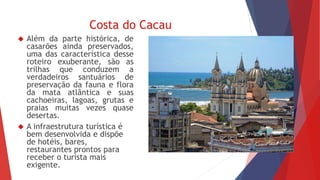 Costa do Cacau 
 Além da parte histórica, de 
casarões ainda preservados, 
uma das característica desse 
roteiro exuberante, são as 
trilhas que conduzem a 
verdadeiros santuários de 
preservação da fauna e flora 
da mata atlântica e suas 
cachoeiras, lagoas, grutas e 
praias muitas vezes quase 
desertas. 
 A infraestrutura turística é 
bem desenvolvida e dispõe 
de hotéis, bares, 
restaurantes prontos para 
receber o turista mais 
exigente. 
 