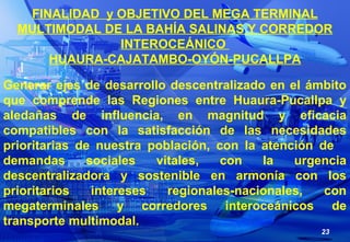 23
FINALIDAD y OBJETIVO DEL MEGA TERMINAL
MULTIMODAL DE LA BAHÍA SALINAS Y CORREDOR
INTEROCEÁNICO
HUAURA-CAJATAMBO-OYÓN-PU...