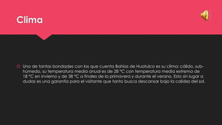 Clima

 Uno de tantas bondades con las que cuenta Bahías de Huatulco es su clima: cálido, subhúmedo, su temperatura media anual es de 28 °C con temperatura media extrema de
18 °C en invierno y de 38 °C a finales de la primavera y durante el verano. Esto sin lugar a
dudas es una garantía para el visitante que tanto busca descansar bajo la calidez del sol.

 