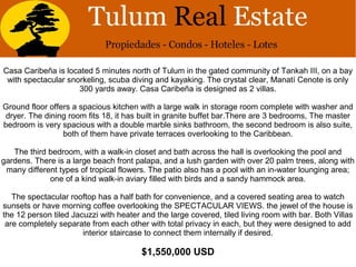 Casa Caribeña is located 5 minutes north of Tulum in the gated community of Tankah III, on a bay
with spectacular snorkeling, scuba diving and kayaking. The crystal clear, Manatí Cenote is only
300 yards away. Casa Caribeña is designed as 2 villas.
Ground floor offers a spacious kitchen with a large walk in storage room complete with washer and
dryer. The dining room fits 18, it has built in granite buffet bar.There are 3 bedrooms, The master
bedroom is very spacious with a double marble sinks bathroom, the second bedroom is also suite,
both of them have private terraces overlooking to the Caribbean.
The third bedroom, with a walk-in closet and bath across the hall is overlooking the pool and
gardens. There is a large beach front palapa, and a lush garden with over 20 palm trees, along with
many different types of tropical flowers. The patio also has a pool with an in-water lounging area;
one of a kind walk-in aviary filled with birds and a sandy hammock area.
The spectacular rooftop has a half bath for convenience, and a covered seating area to watch
sunsets or have morning coffee overlooking the SPECTACULAR VIEWS. the jewel of the house is
the 12 person tiled Jacuzzi with heater and the large covered, tiled living room with bar. Both Villas
are completely separate from each other with total privacy in each, but they were designed to add
interior staircase to connect them internally if desired.
$1,550,000 USD
 