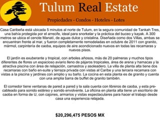 Casa Caribeña está ubicada 5 minutos al norte de Tulum, en la segura comunidad de Tankah Tres,
una bahía protegida por el arrecife, ideal para snorkelar y la práctica del buceo y kayak. A 300
metros se ubica el cenote Manatí, de aguas dulce y cristalina. Diseñada como dos Villas, ambas se
encuentran frente al mar, y fueron completamente remodeladas en octubre de 2011 con granito,
mármol, carpintería de caoba, equipos de aire acondicionado nuevos en todas las recamaras y
nuevos pisos.
El jardín es exuberante y tropical, con arboles añosos, más de 20 palmeras y muchos tipos
diferentes de flores un espacioso aviario lleno de pájaros tropicales, área de arena y hamacas y la
atractiva piscina con área de relajación, camastros y asoleadero. La villa de planta alta tiene dos
recamaras con baño en-suite y terraza privada con vistas al Caribe y una tercera recamara con
vistas a la piscina y jardines con amplio y su baño. La cocina en esta planta es de granito y cuenta
con una amplia barra de buffet de granito también.
El comedor tiene ventanas de pared a pared y la sala cuenta con libreros de caoba, y esta pre-
cableado para sonido estéreo y sonido envolvente. La oficina en planta alta tiene un escritorio de
caoba en forma de U, con cajones, armarios y vistas espectaculares para hacer el trabajo desde
casa una experiencia relajada.
$20,296,475 PESOS MX
 
