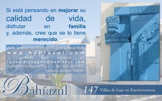 Si está pensando en mejorar su

calidad

de

vida,

disfrutar
en
familia
y, además, cree que se lo tiene
merecido,
venga
a
vernos
para ampliar la información, consulte la web
w w w . b a h i a z u l . c o m
o

contacte

con

nosotros

en

ignacio.jonges@bahiazul.com

fuerturis200poligono11 s.l. – Tel: 629 880 820

Ignacio Jonges Tuñón

 