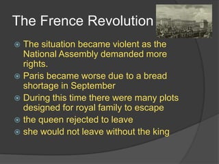 The Frence Revolution
 The situation became violent as the
National Assembly demanded more
rights.
 Paris became worse due to a bread
shortage in September
 During this time there were many plots
designed for royal family to escape
 the queen rejected to leave
 she would not leave without the king
 