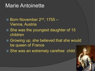 Marie Antoinette
 Born November 2nd, 1755 –
Vienna, Austria
 She was the youngest daughter of 15
children
 Growing up, she believed that she would
be queen of France
 She was an extremely carefree child
 