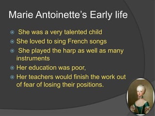 Marie Antoinette’s Early life
 She was a very talented child
 She loved to sing French songs
 She played the harp as well as many
instruments
 Her education was poor,
 Her teachers would finish the work out
of fear of losing their positions.
 