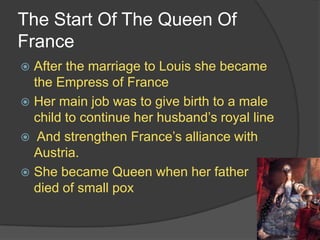 The Start Of The Queen Of
France
 After the marriage to Louis she became
the Empress of France
 Her main job was to give birth to a male
child to continue her husband’s royal line
 And strengthen France’s alliance with
Austria.
 She became Queen when her father
died of small pox
 