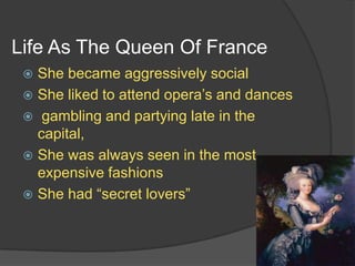 Life As The Queen Of France
 She became aggressively social
 She liked to attend opera’s and dances
 gambling and partying late in the
capital,
 She was always seen in the most
expensive fashions
 She had “secret lovers”
 