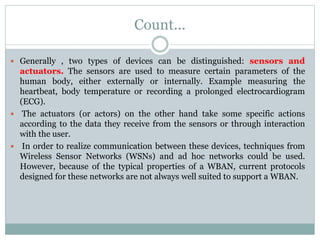 Count...
 Generally , two types of devices can be distinguished: sensors and
actuators. The sensors are used to measure certain parameters of the
human body, either externally or internally. Example measuring the
heartbeat, body temperature or recording a prolonged electrocardiogram
(ECG).
 The actuators (or actors) on the other hand take some specific actions
according to the data they receive from the sensors or through interaction
with the user.
 In order to realize communication between these devices, techniques from
Wireless Sensor Networks (WSNs) and ad hoc networks could be used.
However, because of the typical properties of a WBAN, current protocols
designed for these networks are not always well suited to support a WBAN.
 