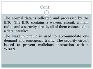 Cont...
The normal data is collected and processed by the
BNC. The BNC contains a wakeup circuit, a main
radio, and a security circuit, all of them connected to
a data interface.
The wakeup circuit is used to accommodate on-
demand and emergency traffic. The security circuit
isused to prevent malicious interaction with a
WBAN.
 