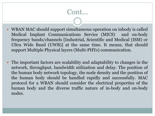 Cont...
 WBAN MAC should support simultaneous operation on inbody is called
Medical Implant Communications Service (MICS) and on-body
frequency bands/channels [Industrial, Scientific and Medical (ISM) or
Ultra Wide Band (UWB)] at the same time. It means, that should
support Multiple Physical layers (Multi-PHYs) communication.
 The important factors are scalability and adaptability to changes in the
network, throughput, bandwidth utilization and delay. The position of
the human body network topology, the node density and the position of
the human body should be handled rapidly and successfully. MAC
protocol for a WBAN should consider the electrical properties of the
human body and the diverse traffic nature of in-body and on-body
nodes.
 