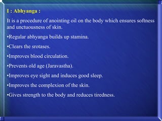I : Abhyanga :
It is a procedure of anointing oil on the body which ensures softness
and unctuousness of skin.
•Regular abhyanga builds up stamina.
•Clears the srotases.
•Improves blood circulation.
•Prevents old age (Jaravastha).
•Improves eye sight and induces good sleep.
•Improves the complexion of the skin.
•Gives strength to the body and reduces tiredness.
 