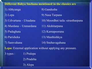 Different Bahya Snehana mentioned in the classics are
1) Abhyanga                  8) Gandusha
2) Lepa                      9) Nasa Tarpana
3) Udvartana – Utsadana      10) Moordhni taila -sirastharpana
4) Mardana – Unmardana       11) Akshitarpana
5) Padaghata                 12) Karnapoorana
6) Parisheka                 13) Masthishkya
7) Samvahana                 14) Snehavagahana
Lepa: External application without applying any pressure.
3 types :      1) Pralepa
               2) Pradeha
               3) Alepa
 