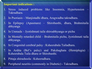 Important indications :
1. Stress induced problems like Insomnia, Hypertension –
   Takradhara.
2. In Psoriasis – Manjistadhi dhara, Aragwadha takradhara.
3. In Epilepsy (Apasmara) – Shirobasthi, dhara, Brahmitaila
   abhyanga
4. In Unmada – Jyotishmati taila shiroabhyanga or pichu
5. In Mentally retarded child – Brahmitaila pichu, Jyotishmati taila
   abhyanga.
6. In Congenital cerebral palsy : Ksheerabala Tailadhara.
7. In Ardita (Bel’s palsy) and Pakshaghata (Hemiplegia) :
   Ksheerabala Taila dhara or Shirobasthi.
8. Pittaja shirashoola : Ksheeradhara.
9. Peripheral neuritis (commonly in Diabetic) - Takradhara.
 