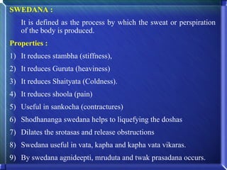 SWEDANA :
   It is defined as the process by which the sweat or perspiration
   of the body is produced.
Properties :
1) It reduces stambha (stiffness),
2) It reduces Guruta (heaviness)
3) It reduces Shaityata (Coldness).
4) It reduces shoola (pain)
5) Useful in sankocha (contractures)
6) Shodhananga swedana helps to liquefying the doshas
7) Dilates the srotasas and release obstructions
8) Swedana useful in vata, kapha and kapha vata vikaras.
9) By swedana agnideepti, mruduta and twak prasadana occurs.
 