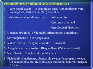 Commonly used swedana in Ayurvedic practice :
1) Patra potali sweda – In sandhigata vata, Asthimajjagata vata,
   Pakshaghata, Vishwachi, Manyastambha.
2) Shashtikashali pinda sweda –       Poliomyelitis
                                      Neuromuscular and
                                      Neurological disorders
3) Upanaha (Poultice) : Vidradhi, Inflammatory conditions.
4) Salvanopanaha : In sarvanga vata
5) Valuka sweda, Dhanyamla sweda : In Amavata .
6) Avagaha sweda in Arshas, Bhagandhara (Piles and fistula).
7) Nadi Sweda : Shoola and stambha hara
8) Pichzichil, Annalepana, dhanyamla sweda, Panasapatra sweda,
    Ksheeradhooma etc. are Keraleeya traditional bahirparimarjana
    chikitsas.
 