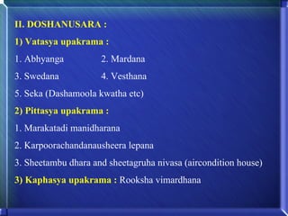 II. DOSHANUSARA :
1) Vatasya upakrama :
1. Abhyanga          2. Mardana
3. Swedana           4. Vesthana
5. Seka (Dashamoola kwatha etc)
2) Pittasya upakrama :
1. Marakatadi manidharana
2. Karpoorachandanausheera lepana
3. Sheetambu dhara and sheetagruha nivasa (aircondition house)
3) Kaphasya upakrama : Rooksha vimardhana
 