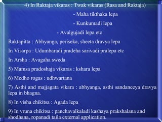 4) In Raktaja vikaras : Twak vikaras (Rasa and Raktaja)
                              - Maha tikthaka lepa
                              - Kunkumadi lepa
                      - Avalgujadi lepa etc
Raktapitta : Abhyanga, periseka, sheeta dravya lepa
In Visarpa : Udumbaradi pradeha sarivadi pralepa etc
In Arsha : Avagaha sweda
5) Mamsa pradoshaja vikaras : kshara lepa
6) Medho rogas : udhwartana
7) Asthi and majjagata vikara : abhyanga, asthi sandaneeya dravya
lepa in bhagna.
8) In visha chikitsa : Agada lepa
9) In vruna chikitsa : panchavalkaladi kashaya prakshalana and
shodhana, ropanadi taila external application.
 