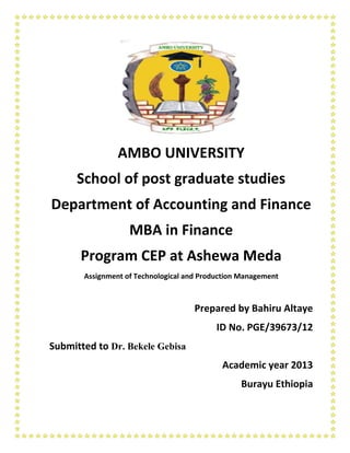 AMBO UNIVERSITY
School of post graduate studies
Department of Accounting and Finance
MBA in Finance
Program CEP at Ashewa Meda
Assignment of Technological and Production Management
Prepared by Bahiru Altaye
ID No. PGE/39673/12
Submitted to Dr. Bekele Gebisa
Academic year 2013
Burayu Ethiopia
 