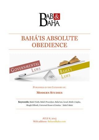 BAHÁ'IS ABSOLUTE
OBEDIENCE
PUBLISHED IN THE CATEGORY OF:
MODERN STUDIES
Keywords: Bahá'i Faith, Bahá'i Procedure, Baha'ism, Israel, Kitáb-i-Aqdas,
Shoghi Effendi, Universal House of Justice, `Abdu'l-Bahá
JULY 8, 2015
Web address: BabandBaha.com
 