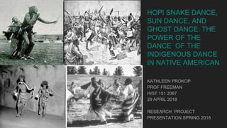 HOPI SNAKE DANCE,
SUN DANCE, AND
GHOST DANCE: THE
POWER OF THE
DANCE OF THE
INDIGENOUS DANCE
IN NATIVE AMERICAN
KATHLEEN PROKOP
PROF FREEMAN
HIST 151 2067
29 APRIL 2018
RESEARCH PROJECT
PRESENTATION SPRING 2018
 
