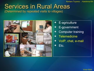 Services in Rural Areas (Determined by repeated visits to villages) E-agriculture E-government Computer training Telemedicine VoIP, chat, e-mail Etc. Kentaro Toyama  :: Karishma Kiri 