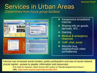 Services in Urban Areas (Determined from focus group studies) Inexpensive broadband Internet Sharing info on goods, services, A/V,… Gaming Medical & emergency response VoIP, chat, email Security (e.g. neighborhood video surveillance) Internet use increased social contact, public participation and size of social network.  (social capital  - access to people, information and resources) Prof. Keith N. Hampton, Sloan School, MIT (author of “Netville Neighborhood Study”) URL:  http://www.asanet.org/media/neville.html Alexander Popoff 