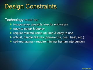 Design Constraints Technology must be: inexpensive, possibly free for end-users easy to setup & deploy require minimal ramp up time & easy to use robust, handle failures (power-cuts, dust, heat, etc.)  self-managing – require minimal human intervention 