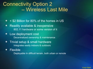 Connectivity Option 2  – Wireless Last Mile < $2 Billion for 80% of the homes in US Readily available & inexpensive 802.11 hardware or some version of it Low deployment cost Decentralized ownership & maintenance Trivial setup & small hardware Integrates easily indoors & outdoors Flexible Deployable In difficult terrain, both urban or remote 