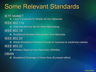 Some Relevant Standards IETF MANET Layer 3 protocols for Mobile Ad Hoc Networks IEEE 802.11s Extended Service Set for Mesh Networking IEEE 802.16 Broadband Wireless Metropolitan Area Networks IEEE 802.20 Mobile Broadband Wireless Access for business & residential markets IEEE 802.22 Wireless Regional Area Networks (WRANs) OBAN Broadband Coverage in Urban Area (European effort) 