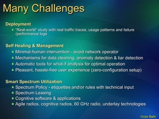 Many Challenges Deployment “ Real-world” study with real traffic traces, usage patterns and failure /performance logs Self Healing & Management  Minimal human intervention - avoid network operator Mechanisms for data cleaning, anomaly detection & liar detection Automatic tools for what-if analysis for optimal operation Pleasant, hassle-free user experience (zero-configuration setup) Smart Spectrum Utilization Spectrum Policy - etiquettes and/or rules with technical input Spectrum Leasing Cognitive software & applications Agile radios, cognitive radios, 60 GHz radio, underlay technologies 