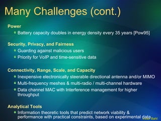 Power Battery capacity doubles in energy density every 35 years [Pow95] Security, Privacy, and Fairness Guarding against malicious users Priority for VoIP and time-sensitive data Connectivity, Range, Scale, and Capacity Inexpensive electronically steerable directional antenna and/or MIMO Multi-frequency meshes & multi-radio / multi-channel hardware  Data channel MAC with Interference management for higher throughput Analytical Tools Information theoretic tools that predict network viability & performance with practical constraints, based on experimental data Many Challenges (cont.) 