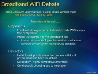 Broadband WiFi Debate Proponents Local and state government should provide WiFi access free everywhere Propel the country into yhr broadband age Lower cost, faster deployment (specially in rural areas) Stimulate competition by raising service standards Detractors Unfair to ask private sector to compete with local government who have tax dollars Not a utility,  highly competitive enterprise Continuously changing due to innovation  Two sides to the coin…. Phone Giants Are Lobbying Hard To Block Towns' Wireless Plans Wall Street Journal, June 23, 2005 