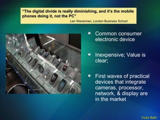 Common consumer electronic device Inexpensive; Value is clear; First waves of practical devices that integrate cameras, processor, network, & display are in the market “ The digital divide is really diminishing, and it's the mobile  phones doing it, not the PC” Len Waverman, London Business School 