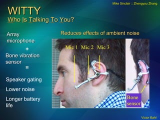 WITTY W ho  I s  T alking  T o  Y ou? Array microphone + Bone vibration sensor = Speaker gating Lower noise Longer battery life Mike Sinclair :: Zhengyou Zhang Reduces effects of ambient noise 