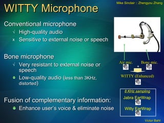 WITTY Microphone  Conventional microphone High-quality audio Sensitive to external noise or speech Bone microphone Very resistant to external noise or speech Low-quality audio ( less than 3KHz, distorted ) Fusion of complementary information: Enhance user’s voice & eliminate noise + WITTY (Enhanced) 8 KHz sampling Jabra EarWrap Witty EarWrap Bone mic. Air mic. Mike Sinclair :: Zhengyou Zhang 
